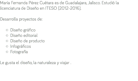 María Fernanda Pérez Cuétara es de Guadalajara, Jalisco. Estudió la licenciatura de Diseño en ITESO (2012-2016). Desarrolla proyectos de: Diseño gráfico Diseño editorial Diseño de producto Infográficos Fotografía Le gusta el diseño, la naturaleza y viajar . 