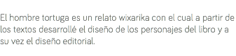 &nbsp;El hombre tortuga es un relato wixarika con el cual a partir de los textos desarrollé el diseño de los personajes del libro y a su vez el diseño editorial.